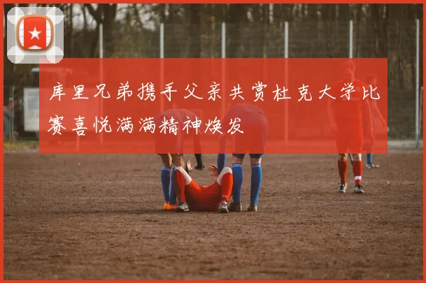 库里兄弟携手父亲共赏杜克大学比赛喜悦满满精神焕发