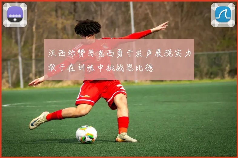 沃西称赞马克西勇于发声展现实力敢于在训练中挑战恩比德