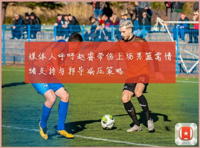 媒体人呼吁赵睿带伤上场男篮需情绪支持与郭导减压策略
