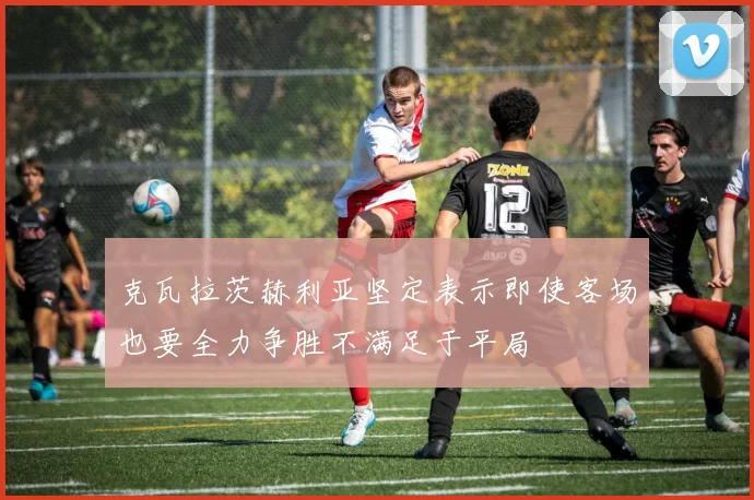 克瓦拉茨赫利亚坚定表示即使客场也要全力争胜不满足于平局