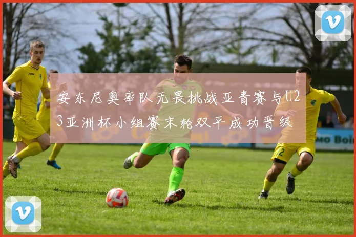 安东尼奥率队无畏挑战亚青赛与U23亚洲杯小组赛末轮双平成功晋级