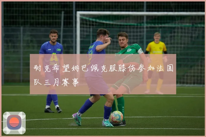 耐克希望姆巴佩克服膝伤参加法国队三月赛事
