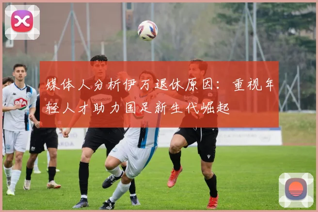 媒体人分析伊万退休原因：重视年轻人才助力国足新生代崛起