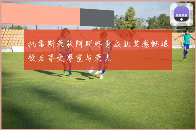 托雷斯荣获阿斯终身成就奖感慨退役后享受尊重与荣光