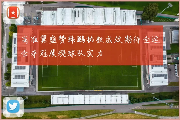 高准翼盛赞韩鹏执教成效期待全运会夺冠展现球队实力