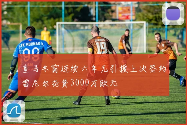 皇马冬窗连续六年无引援上次签约雷尼尔花费3000万欧元