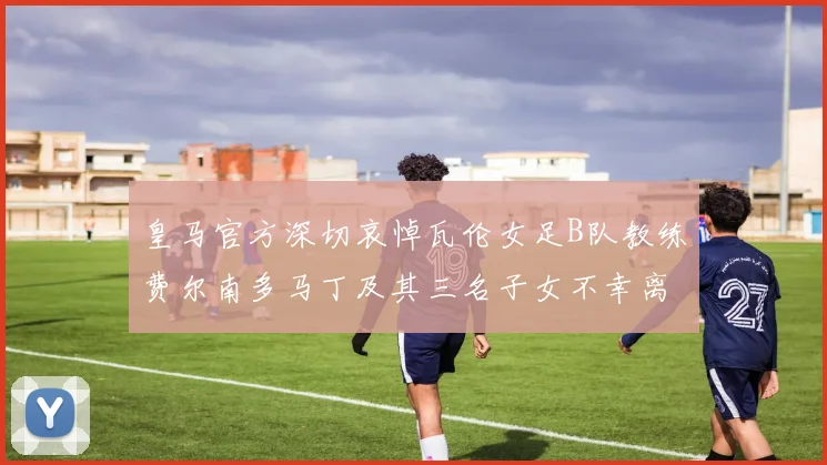 皇马官方深切哀悼瓦伦女足B队教练费尔南多马丁及其三名子女不幸离世