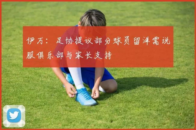 伊万：足协提议部分球员留洋需说服俱乐部与家长支持