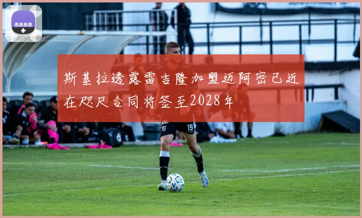 斯基拉透露雷吉隆加盟迈阿密已近在咫尺合同将签至2028年