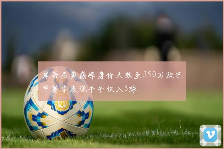 库蒂尼奥巅峰身价大跌至350万欧巴甲赛季表现平平仅入5球