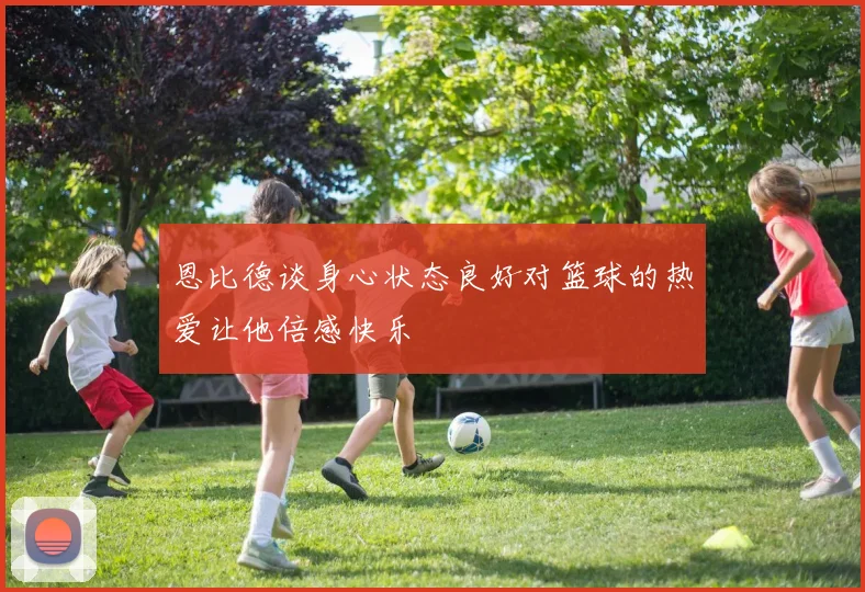 恩比德谈身心状态良好对篮球的热爱让他倍感快乐