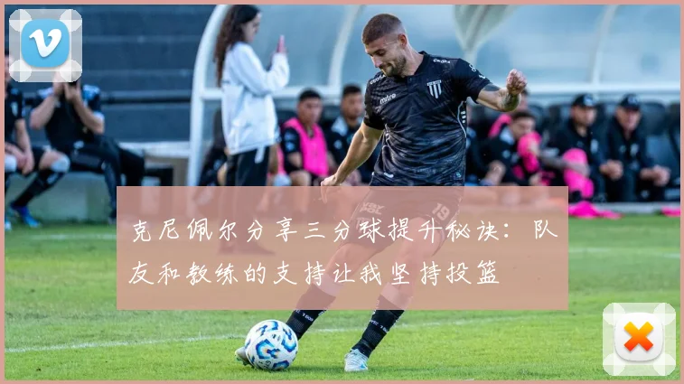 克尼佩尔分享三分球提升秘诀：队友和教练的支持让我坚持投篮