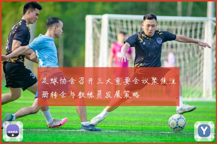 足球协会召开三大重要会议聚焦注册转会与教练员发展策略