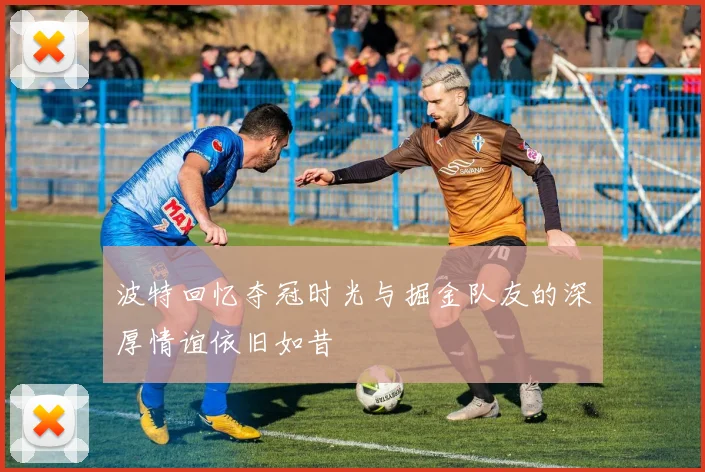 波特回忆夺冠时光与掘金队友的深厚情谊依旧如昔