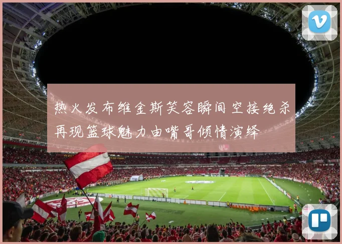 热火发布维金斯笑容瞬间空接绝杀再现篮球魅力由嘴哥倾情演绎