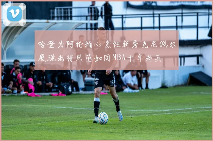 哈登为阿伦精心烹饪新秀克尼佩尔展现老将风范如同NBA十年老兵