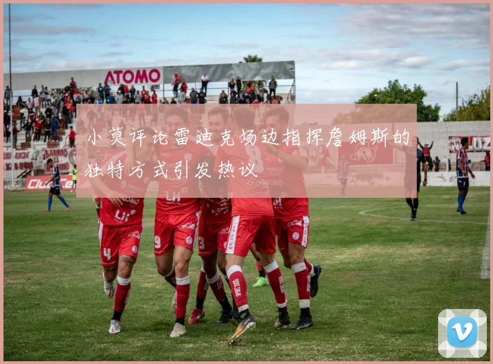 小莫评论雷迪克场边指挥詹姆斯的独特方式引发热议